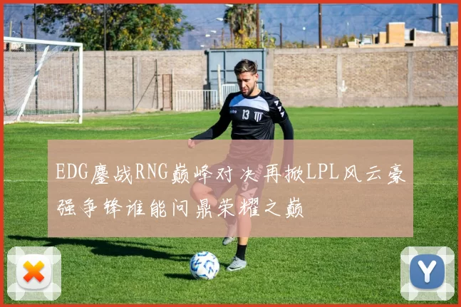 EDG鏖战RNG巅峰对决再掀LPL风云豪强争锋谁能问鼎荣耀之巅
