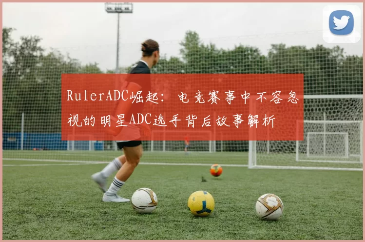 RulerADC崛起：电竞赛事中不容忽视的明星ADC选手背后故事解析