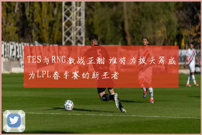 TES与RNG激战正酣 谁将力拔头筹成为LPL春季赛的新王者