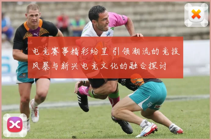 电竞赛事精彩纷呈 引领潮流的竞技风暴与新兴电竞文化的融合探讨