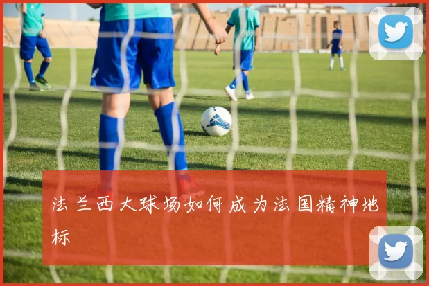 法兰西大球场如何成为法国精神地标