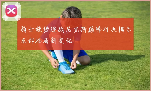骑士强势迎战尼克斯巅峰对决揭示东部格局新变化