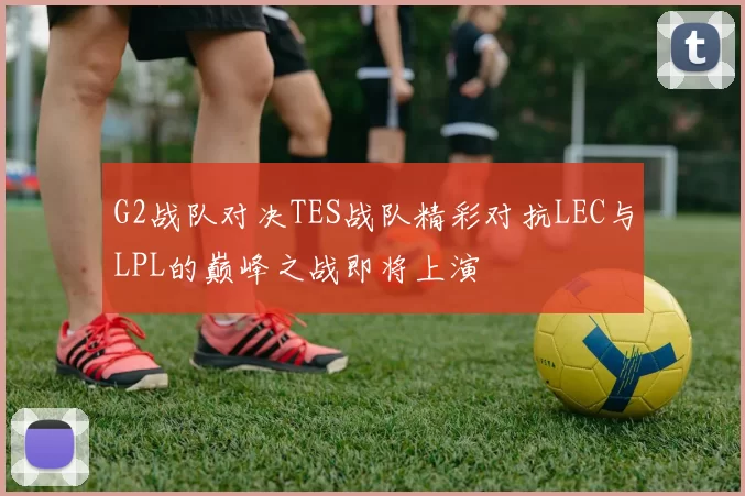 G2战队对决TES战队精彩对抗LEC与LPL的巅峰之战即将上演